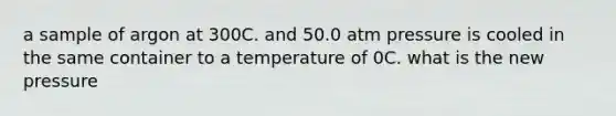 a sample of argon at 300C. and 50.0 atm pressure is cooled in the same container to a temperature of 0C. what is the new pressure