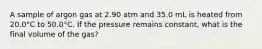 A sample of argon gas at 2.90 atm and 35.0 mL is heated from 20.0°C to 50.0°C. If the pressure remains constant, what is the final volume of the gas?