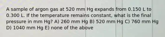 A sample of argon gas at 520 mm Hg expands from 0.150 L to 0.300 L. If the temperature remains constant, what is the final pressure in mm Hg? A) 260 mm Hg B) 520 mm Hg C) 760 mm Hg D) 1040 mm Hg E) none of the above