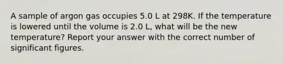 A sample of argon gas occupies 5.0 L at 298K. If the temperature is lowered until the volume is 2.0 L, what will be the new temperature? Report your answer with the correct number of significant figures.