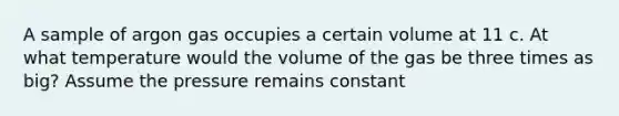 A sample of argon gas occupies a certain volume at 11 c. At what temperature would the volume of the gas be three times as big? Assume the pressure remains constant