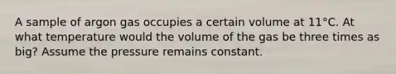 A sample of argon gas occupies a certain volume at 11°C. At what temperature would the volume of the gas be three times as big? Assume the pressure remains constant.