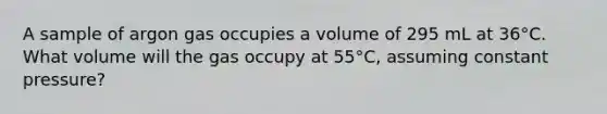 A sample of argon gas occupies a volume of 295 mL at 36°C. What volume will the gas occupy at 55°C, assuming constant pressure?