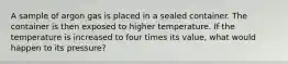 A sample of argon gas is placed in a sealed container. The container is then exposed to higher temperature. If the temperature is increased to four times its value, what would happen to its pressure?