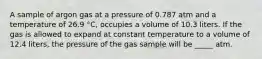 A sample of argon gas at a pressure of 0.787 atm and a temperature of 26.9 °C, occupies a volume of 10.3 liters. If the gas is allowed to expand at constant temperature to a volume of 12.4 liters, the pressure of the gas sample will be _____ atm.