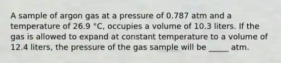 A sample of argon gas at a pressure of 0.787 atm and a temperature of 26.9 °C, occupies a volume of 10.3 liters. If the gas is allowed to expand at constant temperature to a volume of 12.4 liters, the pressure of the gas sample will be _____ atm.