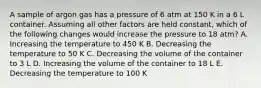 A sample of argon gas has a pressure of 6 atm at 150 K in a 6 L container. Assuming all other factors are held constant, which of the following changes would increase the pressure to 18 atm? A. Increasing the temperature to 450 K B. Decreasing the temperature to 50 K C. Decreasing the volume of the container to 3 L D. Increasing the volume of the container to 18 L E. Decreasing the temperature to 100 K