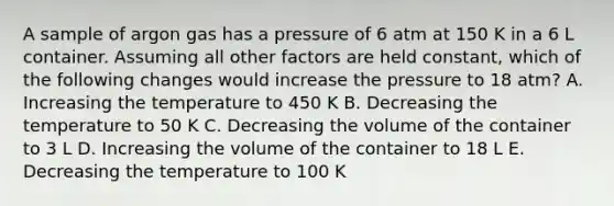 A sample of argon gas has a pressure of 6 atm at 150 K in a 6 L container. Assuming all other factors are held constant, which of the following changes would increase the pressure to 18 atm? A. Increasing the temperature to 450 K B. Decreasing the temperature to 50 K C. Decreasing the volume of the container to 3 L D. Increasing the volume of the container to 18 L E. Decreasing the temperature to 100 K