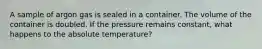 A sample of argon gas is sealed in a container. The volume of the container is doubled. If the pressure remains constant, what happens to the absolute temperature?