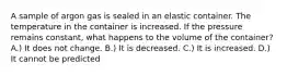 A sample of argon gas is sealed in an elastic container. The temperature in the container is increased. If the pressure remains constant, what happens to the volume of the container? A.) It does not change. B.) It is decreased. C.) It is increased. D.) It cannot be predicted
