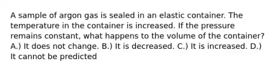 A sample of argon gas is sealed in an elastic container. The temperature in the container is increased. If the pressure remains constant, what happens to the volume of the container? A.) It does not change. B.) It is decreased. C.) It is increased. D.) It cannot be predicted