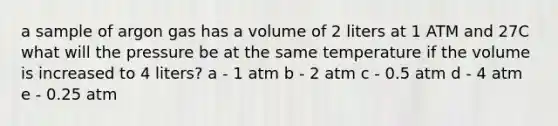 a sample of argon gas has a volume of 2 liters at 1 ATM and 27C what will the pressure be at the same temperature if the volume is increased to 4 liters? a - 1 atm b - 2 atm c - 0.5 atm d - 4 atm e - 0.25 atm