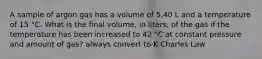 A sample of argon gas has a volume of 5.40 L and a temperature of 15 °C. What is the final volume, in liters, of the gas if the temperature has been increased to 42 °C at constant pressure and amount of gas? always convert to K Charles Law