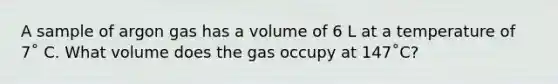 A sample of argon gas has a volume of 6 L at a temperature of 7˚ C. What volume does the gas occupy at 147˚C?