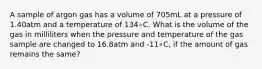 A sample of argon gas has a volume of 705mL at a pressure of 1.40atm and a temperature of 134∘C. What is the volume of the gas in milliliters when the pressure and temperature of the gas sample are changed to 16.8atm and -11∘C, if the amount of gas remains the same?