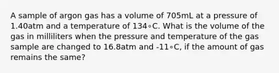 A sample of argon gas has a volume of 705mL at a pressure of 1.40atm and a temperature of 134∘C. What is the volume of the gas in milliliters when the pressure and temperature of the gas sample are changed to 16.8atm and -11∘C, if the amount of gas remains the same?