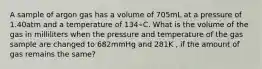 A sample of argon gas has a volume of 705mL at a pressure of 1.40atm and a temperature of 134∘C. What is the volume of the gas in milliliters when the pressure and temperature of the gas sample are changed to 682mmHg and 281K , if the amount of gas remains the same?