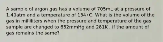 A sample of argon gas has a volume of 705mL at a pressure of 1.40atm and a temperature of 134∘C. What is the volume of the gas in milliliters when the pressure and temperature of the gas sample are changed to 682mmHg and 281K , if the amount of gas remains the same?