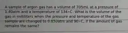 A sample of argon gas has a volume of 705mL at a pressure of 1.40atm and a temperature of 134∘C. What is the volume of the gas in milliliters when the pressure and temperature of the gas sample are changed to 0.850atm and 90∘C, if the amount of gas remains the same?