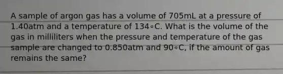 A sample of argon gas has a volume of 705mL at a pressure of 1.40atm and a temperature of 134∘C. What is the volume of the gas in milliliters when the pressure and temperature of the gas sample are changed to 0.850atm and 90∘C, if the amount of gas remains the same?