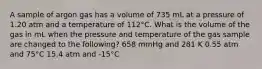 A sample of argon gas has a volume of 735 mL at a pressure of 1.20 atm and a temperature of 112°C. What is the volume of the gas in mL when the pressure and temperature of the gas sample are changed to the following? 658 mmHg and 281 K 0.55 atm and 75°C 15.4 atm and -15°C