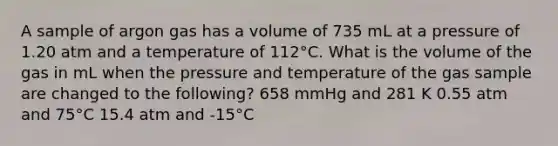 A sample of argon gas has a volume of 735 mL at a pressure of 1.20 atm and a temperature of 112°C. What is the volume of the gas in mL when the pressure and temperature of the gas sample are changed to the following? 658 mmHg and 281 K 0.55 atm and 75°C 15.4 atm and -15°C