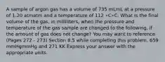 A sample of argon gas has a volume of 735 mLmL at a pressure of 1.20 atmatm and a temperature of 112 ∘C∘C. What is the final volume of the gas, in milliliters, when the pressure and temperature of the gas sample are changed to the following, if the amount of gas does not change? You may want to reference (Pages 272 - 273) Section 8.5 while completing this problem. 659 mmHgmmHg and 271 KK Express your answer with the appropriate units.