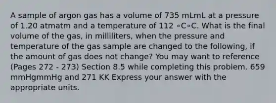 A sample of argon gas has a volume of 735 mLmL at a pressure of 1.20 atmatm and a temperature of 112 ∘C∘C. What is the final volume of the gas, in milliliters, when the pressure and temperature of the gas sample are changed to the following, if the amount of gas does not change? You may want to reference (Pages 272 - 273) Section 8.5 while completing this problem. 659 mmHgmmHg and 271 KK Express your answer with the appropriate units.