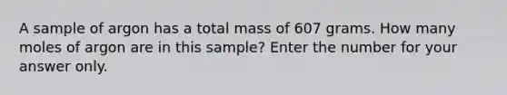 A sample of argon has a total mass of 607 grams. How many moles of argon are in this sample? Enter the number for your answer only.