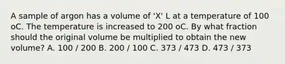 A sample of argon has a volume of 'X' L at a temperature of 100 oC. The temperature is increased to 200 oC. By what fraction should the original volume be multiplied to obtain the new volume? A. 100 / 200 B. 200 / 100 C. 373 / 473 D. 473 / 373