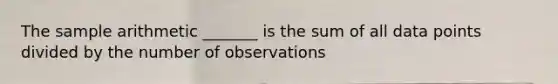 The sample arithmetic _______ is the sum of all data points divided by the number of observations