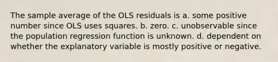 The sample average of the OLS residuals is a. some positive number since OLS uses squares. b. zero. c. unobservable since the population regression function is unknown. d. dependent on whether the explanatory variable is mostly positive or negative.