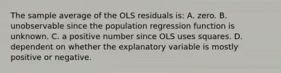 The sample average of the OLS residuals​ is: A. zero. B. unobservable since the population regression function is unknown. C. a positive number since OLS uses squares. D. dependent on whether the explanatory variable is mostly positive or negative.