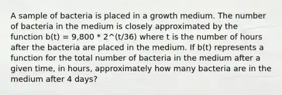 A sample of bacteria is placed in a growth medium. The number of bacteria in the medium is closely approximated by the function b(t) = 9,800 * 2^(t/36) where t is the number of hours after the bacteria are placed in the medium. If b(t) represents a function for the total number of bacteria in the medium after a given time, in hours, approximately how many bacteria are in the medium after 4 days?