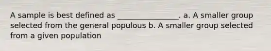 A sample is best defined as ________________. a. A smaller group selected from the general populous b. A smaller group selected from a given population