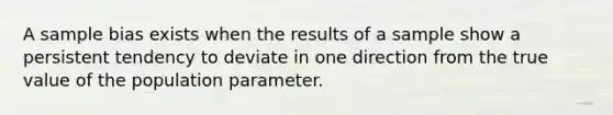 A sample bias exists when the results of a sample show a persistent tendency to deviate in one direction from the true value of the population parameter.