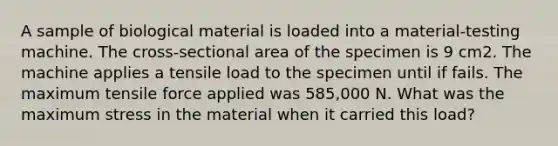 A sample of biological material is loaded into a material-testing machine. The cross-sectional area of the specimen is 9 cm2. The machine applies a tensile load to the specimen until if fails. The maximum tensile force applied was 585,000 N. What was the maximum stress in the material when it carried this load?