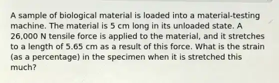 A sample of biological material is loaded into a material-testing machine. The material is 5 cm long in its unloaded state. A 26,000 N tensile force is applied to the material, and it stretches to a length of 5.65 cm as a result of this force. What is the strain (as a percentage) in the specimen when it is stretched this much?