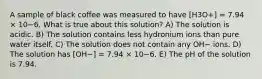 A sample of black coffee was measured to have [H3O+] = 7.94 × 10−6. What is true about this solution? A) The solution is acidic. B) The solution contains less hydronium ions than pure water itself. C) The solution does not contain any OH− ions. D) The solution has [OH−] = 7.94 × 10−6. E) The pH of the solution is 7.94.