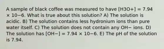 A sample of black coffee was measured to have [H3O+] = 7.94 × 10−6. What is true about this solution? A) The solution is acidic. B) The solution contains less hydronium ions than pure water itself. C) The solution does not contain any OH− ions. D) The solution has [OH−] = 7.94 × 10−6. E) The pH of the solution is 7.94.