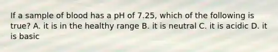 If a sample of blood has a pH of 7.25, which of the following is true? A. it is in the healthy range B. it is neutral C. it is acidic D. it is basic