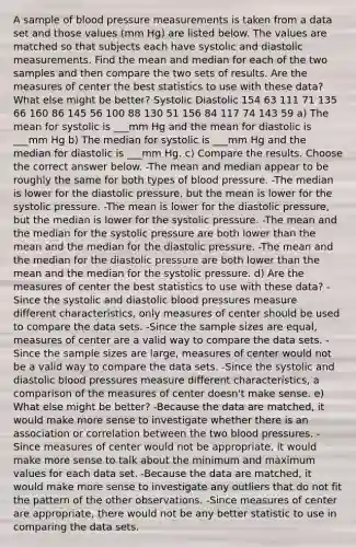 A sample of blood pressure measurements is taken from a data set and those values​ (mm Hg) are listed below. The values are matched so that subjects each have systolic and diastolic measurements. Find the mean and median for each of the two samples and then compare the two sets of results. Are the measures of center the best statistics to use with these​ data? What else might be​ better? Systolic Diastolic 154 63 111 71 135 66 160 86 145 56 100 88 130 51 156 84 117 74 143 59 a) The mean for systolic is ___mm Hg and the mean for diastolic is ___mm Hg b) The median for systolic is ___mm Hg and the median for diastolic is ___mm Hg. c) Compare the results. Choose the correct answer below. -The mean and median appear to be roughly the same for both types of blood pressure. -The median is lower for the diastolic​ pressure, but the mean is lower for the systolic pressure. -The mean is lower for the diastolic​ pressure, but the median is lower for the systolic pressure. -The mean and the median for the systolic pressure are both lower than the mean and the median for the diastolic pressure. -The mean and the median for the diastolic pressure are both lower than the mean and the median for the systolic pressure. d) Are the measures of center the best statistics to use with these​ data? -Since the systolic and diastolic blood pressures measure different​ characteristics, only measures of center should be used to compare the data sets. -Since the sample sizes are​ equal, measures of center are a valid way to compare the data sets. -Since the sample sizes are​ large, measures of center would not be a valid way to compare the data sets. -Since the systolic and diastolic blood pressures measure different​ characteristics, a comparison of the measures of center​ doesn't make sense. e) What else might be​ better? -Because the data are​ matched, it would make more sense to investigate whether there is an association or correlation between the two blood pressures. -Since measures of center would not be​ appropriate, it would make more sense to talk about the minimum and maximum values for each data set. -Because the data are​ matched, it would make more sense to investigate any outliers that do not fit the pattern of the other observations. -Since measures of center are​ appropriate, there would not be any better statistic to use in comparing the data sets.