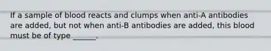 If a sample of blood reacts and clumps when anti-A antibodies are added, but not when anti-B antibodies are added, this blood must be of type ______.