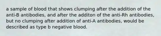 a sample of blood that shows clumping after the addition of the anti-B antibodies, and after the additon of the anti-Rh antibodies, but no clumping after addition of anti-A antibodies, would be described as type b negative blood.