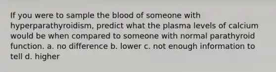 If you were to sample the blood of someone with hyperparathyroidism, predict what the plasma levels of calcium would be when compared to someone with normal parathyroid function. a. no difference b. lower c. not enough information to tell d. higher