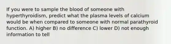 If you were to sample the blood of someone with hyperthyroidism, predict what the plasma levels of calcium would be when compared to someone with normal parathyroid function. A) higher B) no difference C) lower D) not enough information to tell