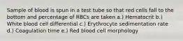 Sample of blood is spun in a test tube so that red cells fall to the bottom and percentage of RBCs are taken a.) Hematocrit b.) White blood cell differential c.) Erythrocyte sedimentation rate d.) Coagulation time e.) Red blood cell morphology