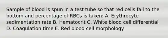 Sample of blood is spun in a test tube so that red cells fall to the bottom and percentage of RBCs is taken: A. Erythrocyte sedimentation rate B. Hematocrit C. White blood cell differential D. Coagulation time E. Red blood cell morphology