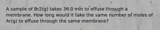 A sample of Br2(g) takes 36.0 min to effuse through a membrane. How long would it take the same number of moles of Ar(g) to effuse through the same membrane?