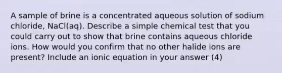 A sample of brine is a concentrated aqueous solution of sodium chloride, NaCl(aq). Describe a simple chemical test that you could carry out to show that brine contains aqueous chloride ions. How would you confirm that no other halide ions are present? Include an ionic equation in your answer (4)